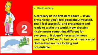 2. Dress nicely.
A corollary of the first item above … if you
dress nicely, you’ll feel good about yourself.
You’ll feel successful and presentable and
ready to tackle the world. Now, dressing
nicely means something different for
everyone … it doesn’t necessarily mean
wearing a $500 outfit, but could mean casual
clothes that are nice looking and
presentable.
 