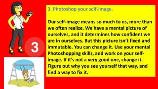 3. Photoshop your self-image.
Our self-image means so much to us, more than
we often realize. We have a mental picture of
ourselves, and it determines how confident we
are in ourselves. But this picture isn’t fixed and
immutable. You can change it. Use your mental
Photoshopping skills, and work on your self-
image. If it’s not a very good one, change it.
Figure out why you see yourself that way, and
find a way to fix it.
 