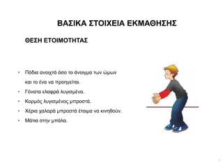 4
ΒΑΣΙΚΑ ΣΤΟΙΧΕΙΑ ΕΚΜΑΘΗΣΗΣ
ΘΕΣΗ ΕΤΟΙΜΟΤΗΤΑΣ
● Πόδια ανοιχτά όσο το άνοιγμα των ώμων
και το ένα να προηγείται.
● Γόνατα ελαφρά λυγισμένα.
● Κορμός λυγισμένος μπροστά.
● Χέρια χαλαρά μπροστά έτοιμα να κινηθούν.
● Μάτια στην μπάλα.
 