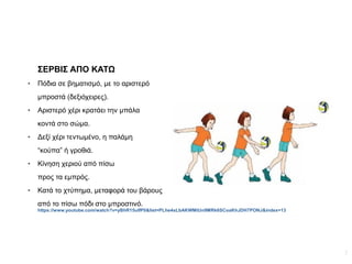 7
ΣΕΡΒΙΣ ΑΠΟ ΚΑΤΩ
● Πόδια σε βηματισμό, με το αριστερό
μπροστά (δεξιόχειρες).
● Αριστερό χέρι κρατάει την μπάλα
κοντά στο σώμα.
● Δεξί χέρι τεντωμένο, η παλάμη
“κούπα” ή γροθιά.
● Κίνηση χεριού από πίσω
προς τα εμπρός.
● Κατά το χτύπημα, μεταφορά του βάρους
από το πίσω πόδι στο μπροστινό.
https://www.youtube.com/watch?v=yBhR15ulfP0&list=PLhe4sLbAKWMtUn9MRk6SCoaKhJDH7PONJ&index=13
 
