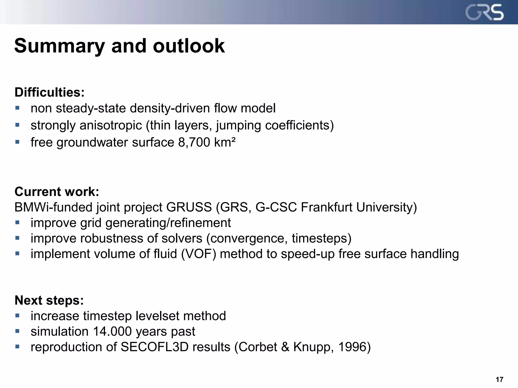 Summary and outlook
Difficulties:
 non steady-state density-driven flow model
 strongly anisotropic (thin layers, jumping coefficients)
 free groundwater surface 8,700 km²
Current work:
BMWi-funded joint project GRUSS (GRS, G-CSC Frankfurt University)
 improve grid generating/refinement
 improve robustness of solvers (convergence, timesteps)
 implement volume of fluid (VOF) method to speed-up free surface handling
Next steps:
 increase timestep levelset method
 simulation 14.000 years past
 reproduction of SECOFL3D results (Corbet & Knupp, 1996)
17
 