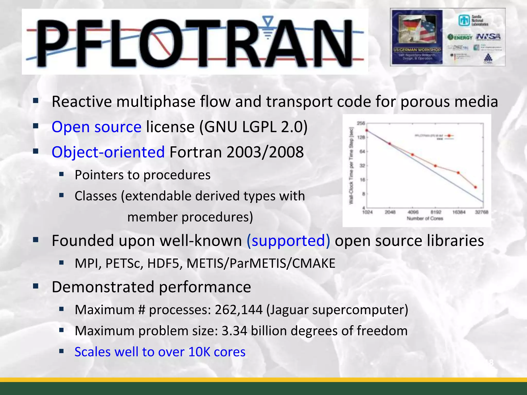  Reactive multiphase flow and transport code for porous media
 Open source license (GNU LGPL 2.0)
 Object-oriented Fortran 2003/2008
 Pointers to procedures
 Classes (extendable derived types with
member procedures)
 Founded upon well-known (supported) open source libraries
 MPI, PETSc, HDF5, METIS/ParMETIS/CMAKE
 Demonstrated performance
 Maximum # processes: 262,144 (Jaguar supercomputer)
 Maximum problem size: 3.34 billion degrees of freedom
 Scales well to over 10K cores
18
 