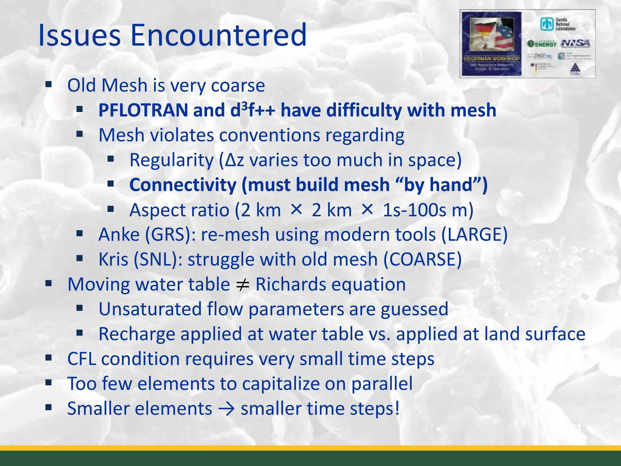 Issues Encountered
21
 Old Mesh is very coarse
 PFLOTRAN and d3f++ have difficulty with mesh
 Mesh violates conventions regarding
 Regularity (Δz varies too much in space)
 Connectivity (must build mesh “by hand”)
 Aspect ratio (2 km × 2 km × 1s-100s m)
 Anke (GRS): re-mesh using modern tools (LARGE)
 Kris (SNL): struggle with old mesh (COARSE)
 Moving water table ≠ Richards equation
 Unsaturated flow parameters are guessed
 Recharge applied at water table vs. applied at land surface
 CFL condition requires very small time steps
 Too few elements to capitalize on parallel
 Smaller elements → smaller time steps!
 