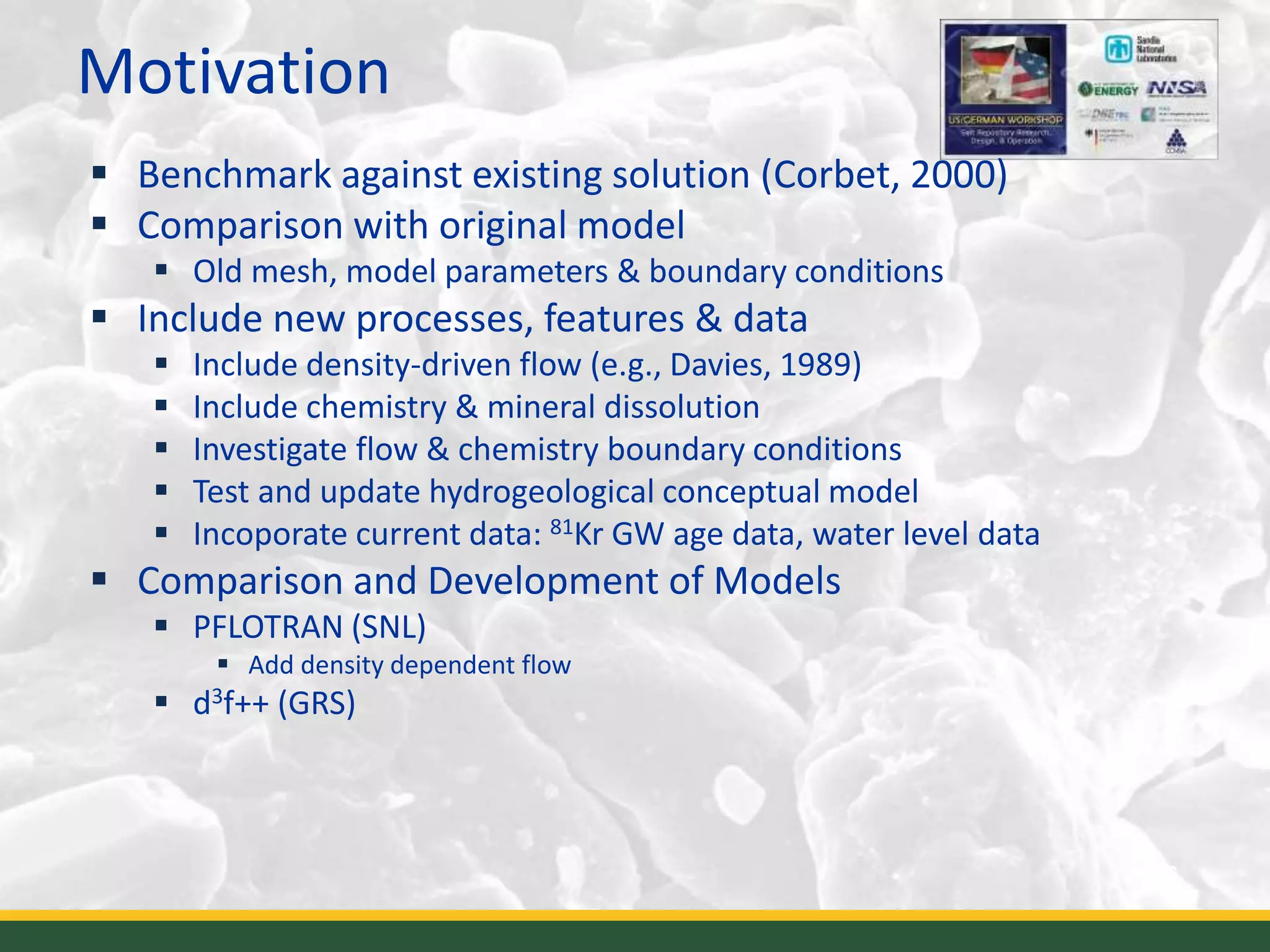 Motivation
6
 Benchmark against existing solution (Corbet, 2000)
 Comparison with original model
 Old mesh, model parameters & boundary conditions
 Include new processes, features & data
 Include density-driven flow (e.g., Davies, 1989)
 Include chemistry & mineral dissolution
 Investigate flow & chemistry boundary conditions
 Test and update hydrogeological conceptual model
 Incoporate current data: 81Kr GW age data, water level data
 Comparison and Development of Models
 PFLOTRAN (SNL)
 Add density dependent flow
 d3f++ (GRS)
 