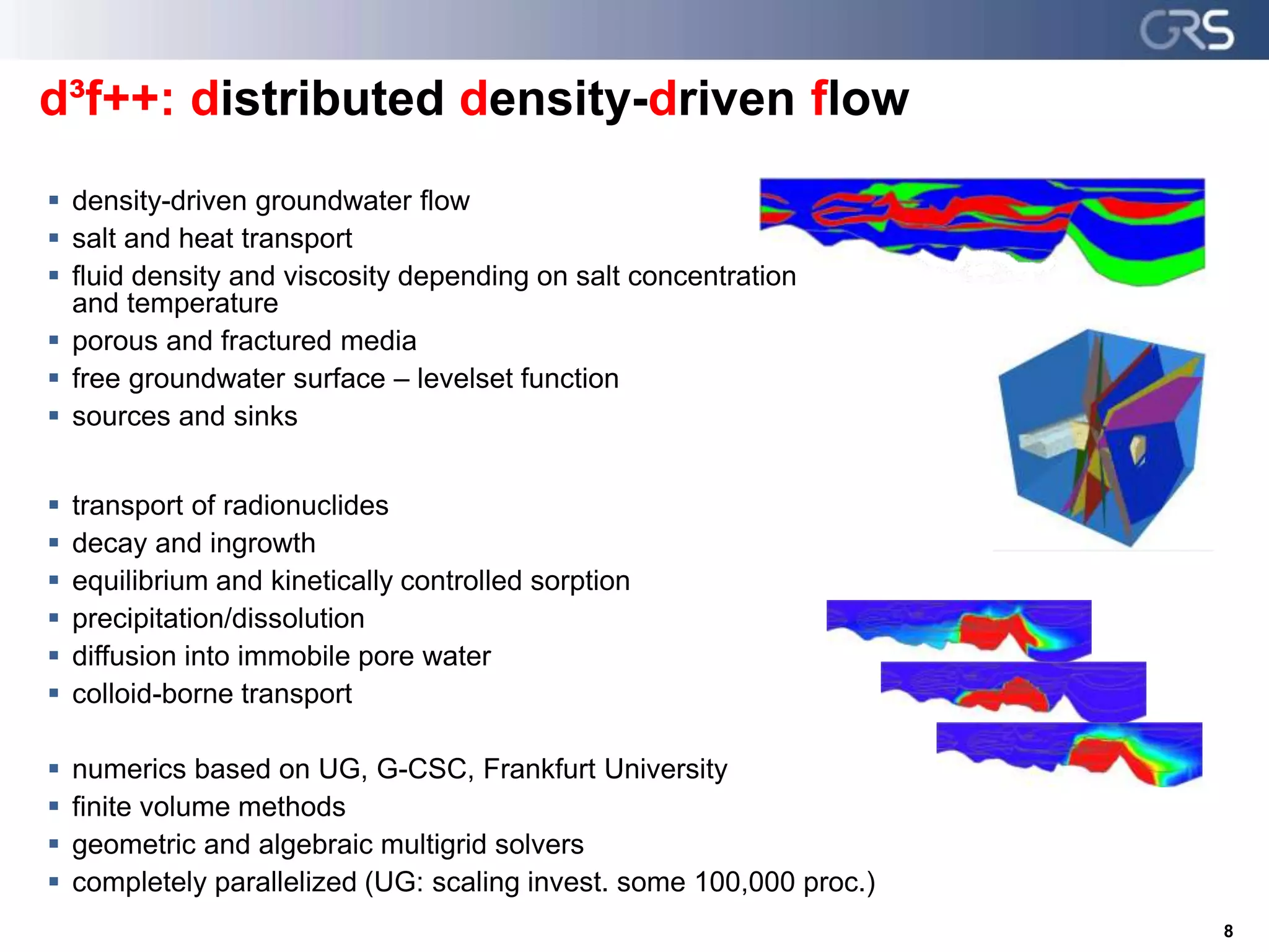  density-driven groundwater flow
 salt and heat transport
 fluid density and viscosity depending on salt concentration
and temperature
 porous and fractured media
 free groundwater surface – levelset function
 sources and sinks
 transport of radionuclides
 decay and ingrowth
 equilibrium and kinetically controlled sorption
 precipitation/dissolution
 diffusion into immobile pore water
 colloid-borne transport
 numerics based on UG, G-CSC, Frankfurt University
 finite volume methods
 geometric and algebraic multigrid solvers
 completely parallelized (UG: scaling invest. some 100,000 proc.)
8
d³f++: distributed density-driven flow
 