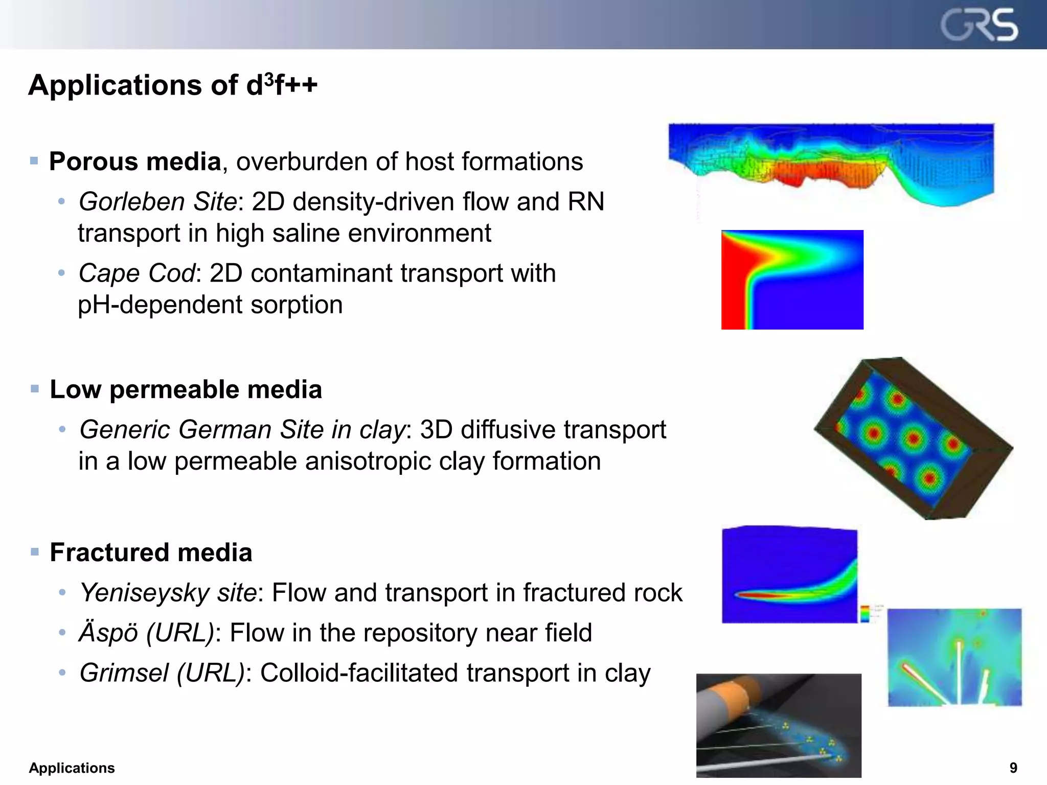 Applications of d3f++
Applications 9
 Porous media, overburden of host formations
• Gorleben Site: 2D density-driven flow and RN
transport in high saline environment
• Cape Cod: 2D contaminant transport with
pH-dependent sorption
 Low permeable media
• Generic German Site in clay: 3D diffusive transport
in a low permeable anisotropic clay formation
 Fractured media
• Yeniseysky site: Flow and transport in fractured rock
• Äspö (URL): Flow in the repository near field
• Grimsel (URL): Colloid-facilitated transport in clay
 