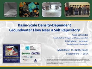 Basin-Scale Density-Dependent
Groundwater Flow Near a Salt Repository
Anke Schneider
Gesellschaft für Anlagen- und Reaktorsicherheit
Kristopher L. Kuhlman
Sandia National Laboratories
Middelburg, The Netherlands
September 5-7, 2017
Sandia National Laboratories is a multi-mission laboratory managed and
operated by National Technology and Engineering Solutions of Sandia LLC, a
wholly owned subsidiary of Honeywell International Inc. for the U.S. Department
of Energy’s National Nuclear Security Administration under contract DE-
NA0003525. SAND2017-9392 C.
 