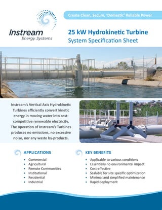 25 kW Hydrokinetic Turbine 
System Specification Sheet 
Instream’s Vertical Axis Hydrokinetic Turbines efficiently convert kinetic energy in moving water into cost- competitive renewable electricity. The operation of Instream’s Turbines produces no emissions, no excessive noise, nor any waste by-products. 
Create Clean, Secure, ‘Domestic’ Reliable Power 
APPLICATIONS 
• 
Commercial 
• 
Agricultural 
• 
Remote Communities 
• 
Institutional 
• 
Residential 
• 
Industrial 
KEY BENEFITS 
• 
Applicable to various conditions 
• 
Essentially no environmental impact 
• 
Cost-effective 
• 
Scalable for site specific optimization 
• 
Minimal and simplified maintenance 
• 
Rapid deployment  