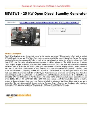 Download this document if link is not clickable
REVIEWS - 25 KW Open Diesel Standby Generator
Product Details :
http://www.amazon.com/exec/obidos/ASIN/B009M7CFGY?tag=hijabfashions-20
Average Customer Rating
out of 5
Product Description
This 25KW diesel generator is the best value on the market anywhere! This generator offers a class leading
27.5KW Standby Power and EPA Tier 4 Certification (compare to Multiquip and Kubota SQ). Pacgen Generators
boasts all of the options you would find on a high priced name brand generator, for a fraction of the cost. Full 1
Year, 1500 Hour Warranty, vibration resistant mounts, brushless alternator, Tier 4 EPA Approved Yangdong
Diesel Engine, Rugged Steel Skid, specially tuned and fitted exhaust, and a sub base mounted 8 hour fuel tank.
ISO 90001 and CE Approved. 6-8 Weeks Delivery for most models. Available single phase or 3 phase. GENERAL
SPECIFICATIONS & INFO Rated Power (60HZ): 25 KW / 25000 Watts Standby Power (60HZ): 27.5 KW / 27500
Watts ENGINE MODEL: Yangdong YSD490ZLD Diesel Fuel Consumption: ≤227 gallons per kilowatt hour Fuel
Tank Size: 8 Hour Runtime included Alternator Type: AC Synchronous, brushless, self exciting, IP23 Protection
class Voltage Regulation: Automatic, ¬±0.5％ Efficiency: .794 Standards & Certifications: IEC34-1,NEMA1, CE,
ISO 9001, EPA Tier 4 Warranty: 6 Months Overall, One Year Parts, International Warranty Open Dimensions
(mm): 1890 x 800 x 1400 CONTROL PANEL HGM6100K series Genset controller is used for automatic control
system of diesel generator. It can carry out functions including automatic start/stop, data measure and alarm
protective. The controller uses LCD display, optional Chinese, English, Spanish and Russian display interface.
CLICK HERE FOR SMARTGEN 6120 INFO (pdf) CLICK HERE FOR EPA CERTIFICATION(pdf)
 