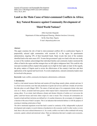 Journal of Economics and Sustainable Development                                       www.iiste.org
ISSN 2222-1700 (Paper) ISSN 2222-2855 (Online)
Vol.2, No.4, 2011


Land as the Main Cause of Inter-communal Conflicts in Africa;
    Key Natural Resource against Community Development of
                                    Third World Nations?

                                               Albert Ayorinde Abegunde
                  Department of Urban and Regional Planning,, Obafemi Awolowo University,
                                               Ile Ife, Osun State, Nigeria
                                           E-mail: abajesulo@yahoo.com



Abstract
This paper examines the role of land in inter-communal conflicts (IC) in southwestern Nigeria. It
purposefully selected eight communities with recurrent IC in the region for questionnaire
administration, targeting 10% of their household heads. Study reveals that most of the residents
identified land as the main cause of IC. It notes that government’s grip over land in the area was weak,
as most of the residents acknowledged that individual families and community leaders monitored the
affairs of land in the region and that strangers have no full right to indigenous land. This could be why
most past recorded conflicts erupted when people rose to fight for their rights on land. In this regards,
the policy makers of Nigeria need to review the effectiveness of the country’s land laws and their
applications at the regional and local levels. To avoid complications, selected community leaders must
be involved in the process.

Keywords: Land, conflict, community development, administration, settlements

1. Introduction
Land is a vital natural resource that hosts and sustains all living things namely; plants, animals and man. It
is a fixed socio-economic asset that aids production of goods and services and hosts virtually all activities
that take place on earth (Magel, 2001). The nature of land and types of its components dictate what must
exist on it. Hence, savannah land hosts grasses while tropical land is characterised with hardwood forest
among others. To an extent, land influences climate and dictates lifestyles of settlers on it cut across the
globe. Land host houses and towns where origin of a man is traced. This is because all communities are
located on land and their territories are defined by it. In another dimension, the sovereignty of a kingdom is
a function of the area of land it occupies. This is an indication that territorial defence is with the purpose of
securing or retaining certain piece of land.
The above mentioned arguments reveal that land is central to continuity of life, indispensable in physical
development and complex in social relations of production in the economic world. In other words, to every
land, there is the socio-cultural dimension to it. As a result, conflict over land is often combined with strong
economic, spatial, cultural and emotional values. There are indications that man’s complex socio-economic,
                                                        285
 