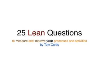 25 Lean Questions
to measure and improve your processes and activities
                   by Tom Curtis
 