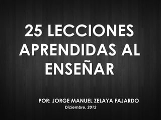 www.jorgemanuelzelaya.com 1
25 LECCIONES
APRENDIDAS AL
ENSEÑAR
POR: JORGE MANUEL ZELAYA FAJARDO
Diciembre, 2012
 