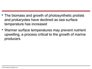  The biomass and growth of photosynthetic protists
and prokaryotes have declined as sea surface
temperature has increased
 Warmer surface temperatures may prevent nutrient
upwelling, a process critical to the growth of marine
producers
© 2014 Pearson Education, Inc.
 