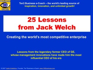 Ten3 Business e-Coach – the world’s leading source of
                              inspiration, innovation, and unlimited growth!




                           25 Lessons
                        from Jack Welch
        Creating the world’s most competitive enterprise



                 Lessons from the legendary former CEO of GE,
             whose management innovations have made him the most
                           influential CEO of his era


© 2007 Vadim Kotelnikov, Founder, Ten3 Business e-Coach, www.1000ventures.com   25 LESSONS FROM JACK WELCH
 