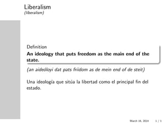 Liberalism
(l´ıberalism)
Deﬁnition
An ideology that puts freedom as the main end of the
state.
(an aide´oloyi dat pats friidom as de mein end of de steit)
Una ideolog´ıa que sit´ua la libertad como el principal ﬁn del
estado.
March 16, 2014 1 / 1
 