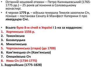 • Останній кошовий отаман – Петро Калнишевський (1765-
1775 рр.) – 25 років ув’язнення в Соловецькому
монастирі.
• 4 чернвя 1775 р. – війська генерала Текелія захопили Січ,
пізніше – постанова Сенату й Маніфест Катерини ІІ про
ліквідацію Січі.
• Всього було 8-м січей в Україні і 1-на за кордоном:
1. Хортинська 1556 р.
2. Томаківська
3. Базавлуцька
4. Микитинська
5. Чортомлинська (стара) (до 1709)
6. Кам’янецька січ (Кам’янська)
7. Олешківська Січ
8. Нова Січ (1734-1775)
1. Задунайська (1775-1828)
 