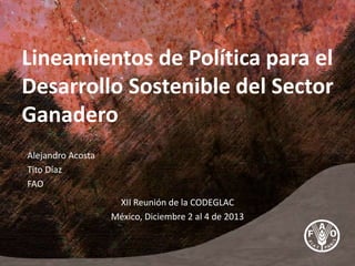 Lineamientos de Política para el
Desarrollo Sostenible del Sector
Ganadero
Alejandro Acosta
Tito Díaz
FAO
XII Reunión de la CODEGLAC
México, Diciembre 2 al 4 de 2013
 