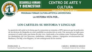 CENTRO DE ARTE Y
CULTURA
DIFUSIÓN CULTURAL
PROGRAMA FORMAR CULTURA ARTÍSTICA UNIVERSITARIA
LA HISTORIA VISTA POR…
LOS CARTELES: SU HISTORIA Y LENGUAJE
ZULEMA HANI A. CARLOS E. RODRÍGUEZ ARANGO
Coordinadora Programa Difusión Cultural Coordinador Centro de Arte y Cultura
La aparición del cartel en la forma que lo conocemos se remonta a 1870, época en que la perfección
de las técnicas de litografía en color posibilitó su producción en serie. Fue necesario un siglo para
reconocer el cartel como una forma de arte vivo, cautivando a los artistas como Toulouse-Lautrec,
los diseñadores del Art Nouveau, simbolistas, cubistas, artistas y tipógrafos revolucionarios del
Bauhaus y De Stijl, a los Hippies y al arte underground de los sesenta.
 