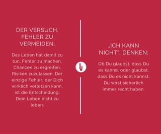 DER VERSUCH,
FEHLER ZU
VERMEIDEN;
Das Leben hat damit zu
tun, Fehler zu machen,
Chancen zu ergreifen,
Risiken zuzulassen. Der
einzige Fehler, der Dich
wirklich verletzen kann,
ist die Entscheidung,
Dein Leben nicht zu
leben.
„ICH KANN
NICHT“, DENKEN;
Ob Du glaubst, dass Du
es kannst oder glaubst,
dass Du es nicht kannst,
Du wirst sicherlich
immer recht haben.
 