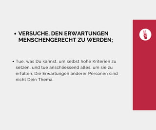 VERSUCHE, DEN ERWARTUNGEN
MENSCHENGERECHT ZU WERDEN;
Tue, was Du kannst, um selbst hohe Kriterien zu
setzen, und tue anschliessend alles, um sie zu
erfüllen. Die Erwartungen anderer Personen sind
nicht Dein Thema.
 