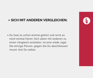 SICH MIT ANDEREN VERGLEICHEN;
Du hast es schon einmal gehört und wirst es
noch einmal hören: Sich allein mit anderen zu
einen Vergleich anstellen, ist eine wilde Jagd.
Die einzige Person, gegen die Du abschliessen
musst, bist Du selbst.
 