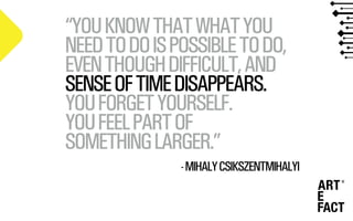 “YOUKNOWTHATWHATYOU
NEEDTODOISPOSSIBLETODO,
EVENTHOUGHDIFFICULT,AND
SENSEOFTIMEDISAPPEARS.
YOUFORGETYOURSELF.
YOUFEELPARTOF
SOMETHINGLARGER.”
-MIHALYCSIKSZENTMIHALYI
 