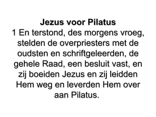 Jezus voor Pilatus​ ​Jezus voor Pilatus​ ​
1 En terstond, des morgens vroeg,1 En terstond, des morgens vroeg,
stelden de overpriesters met destelden de overpriesters met de
oudsten en schriftgeleerden, de​oudsten en schriftgeleerden, de​
gehele Raad, een besluit vast, engehele Raad, een besluit vast, en
zij boeiden Jezus en zij leidden​ ​zij boeiden Jezus en zij leidden​ ​
Hem weg en leverden Hem overHem weg en leverden Hem over
aan Pilatus.​aan Pilatus.​
 