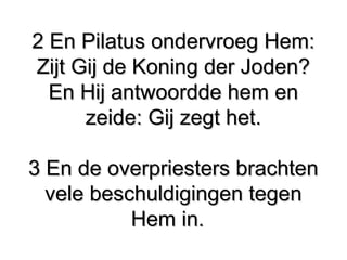 2 En Pilatus ondervroeg Hem:​ ​2 En Pilatus ondervroeg Hem:​ ​
Zijt Gij de Koning der Joden?​Zijt Gij de Koning der Joden?​
En Hij antwoordde hem enEn Hij antwoordde hem en
zeide: Gij zegt het.zeide: Gij zegt het.
3 En de overpriesters brachten3 En de overpriesters brachten
vele beschuldigingen tegenvele beschuldigingen tegen
Hem in.Hem in.
 