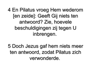 4 En Pilatus vroeg Hem wederom​ ​4 En Pilatus vroeg Hem wederom​ ​
[en zeide]: Geeft Gij niets ten[en zeide]: Geeft Gij niets ten
antwoord? Zie, hoeveleantwoord? Zie, hoevele
beschuldigingen zij tegen Ubeschuldigingen zij tegen U
inbrengen.inbrengen.
5 Doch Jezus gaf hem niets meer​ ​5 Doch Jezus gaf hem niets meer​ ​
ten antwoord, zodat Pilatus zich​ ​ten antwoord, zodat Pilatus zich​ ​
verwonderde.verwonderde.
 