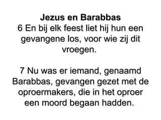 Jezus en Barabbas​Jezus en Barabbas​
6 En bij elk feest liet hij hun een6 En bij elk feest liet hij hun een
gevangene los, voor wie zij ditgevangene los, voor wie zij dit
vroegen.vroegen.
7 Nu was er iemand, genaamd7 Nu was er iemand, genaamd
Barabbas, gevangen gezet met deBarabbas, gevangen gezet met de
oproermakers, die in het oproeroproermakers, die in het oproer
een moord begaan hadden.​ ​een moord begaan hadden.​ ​
 