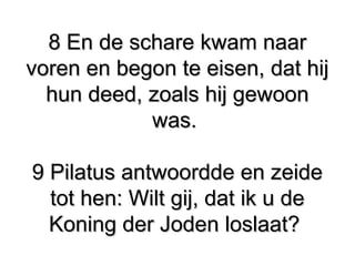 8 En de schare kwam naar8 En de schare kwam naar
voren en begon te eisen, dat hijvoren en begon te eisen, dat hij
hun deed, zoals hij gewoonhun deed, zoals hij gewoon
was.was.
9 Pilatus antwoordde en zeide​ ​9 Pilatus antwoordde en zeide​ ​
tot hen: Wilt gij, dat ik u detot hen: Wilt gij, dat ik u de
Koning der Joden loslaat?​ ​Koning der Joden loslaat?​ ​
 