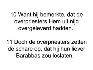 10 Want hij bemerkte, dat de10 Want hij bemerkte, dat de
overpriesters Hem uit nijdoverpriesters Hem uit nijd
overgeleverd hadden.overgeleverd hadden.
11 Doch de overpriesters zetten11 Doch de overpriesters zetten
de schare op, dat hij hun lieverde schare op, dat hij hun liever
Barabbas zou loslaten.Barabbas zou loslaten.
 