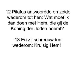 12 Pilatus antwoordde en zeide​ ​12 Pilatus antwoordde en zeide​ ​
wederom tot hen: Wat moet ikwederom tot hen: Wat moet ik
dan doen met Hem, die gij dedan doen met Hem, die gij de
Koning der Joden noemt?​ ​Koning der Joden noemt?​ ​
13 En zij schreeuwden13 En zij schreeuwden
wederom: Kruisig Hem!​ ​wederom: Kruisig Hem!​ ​
 