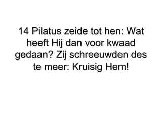 14 Pilatus zeide tot hen: Wat​ ​14 Pilatus zeide tot hen: Wat​ ​
heeft Hij dan voor kwaadheeft Hij dan voor kwaad
gedaan? Zij schreeuwden desgedaan? Zij schreeuwden des
te meer: Kruisig Hem!​ ​te meer: Kruisig Hem!​ ​
 