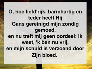 O, hoe liefd'rijk, barmhartig enO, hoe liefd'rijk, barmhartig en
teder heeft Hijteder heeft Hij
Gans gereinigd mijn zondigGans gereinigd mijn zondig
gemoed,gemoed,
en nu treft mij geen oordeel: iken nu treft mij geen oordeel: ik
weet, 'k ben nu vrij,weet, 'k ben nu vrij,
en mijn schuld is verzoend dooren mijn schuld is verzoend door
Zijn bloed.Zijn bloed.
 