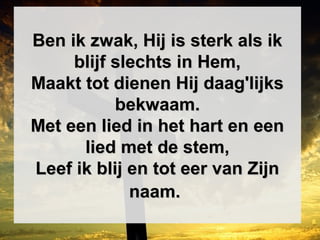 Ben ik zwak, Hij is sterk als ikBen ik zwak, Hij is sterk als ik
blijf slechts in Hem,blijf slechts in Hem,
Maakt tot dienen Hij daag'lijksMaakt tot dienen Hij daag'lijks
bekwaam.bekwaam.
Met een lied in het hart en eenMet een lied in het hart en een
lied met de stem,lied met de stem,
Leef ik blij en tot eer van ZijnLeef ik blij en tot eer van Zijn
naam.naam.
 