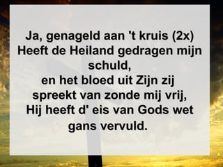 Ja, genageld aan 't kruis (2x)Ja, genageld aan 't kruis (2x)
Heeft de Heiland gedragen mijnHeeft de Heiland gedragen mijn
schuld,schuld,
en het bloed uit Zijn zijen het bloed uit Zijn zij
spreekt van zonde mij vrij,spreekt van zonde mij vrij,
Hij heeft d' eis van Gods wetHij heeft d' eis van Gods wet
gans vervuld.gans vervuld.
 