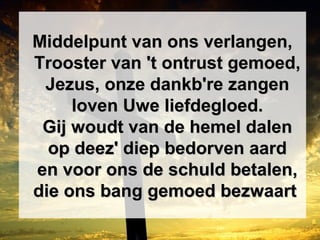 Middelpunt van ons verlangen,Middelpunt van ons verlangen,
Trooster van 't ontrust gemoed,Trooster van 't ontrust gemoed,
Jezus, onze dankb're zangenJezus, onze dankb're zangen
loven Uwe liefdegloed.loven Uwe liefdegloed.
Gij woudt van de hemel dalenGij woudt van de hemel dalen
op deez' diep bedorven aardop deez' diep bedorven aard
en voor ons de schuld betalen,en voor ons de schuld betalen,
die ons bang gemoed bezwaartdie ons bang gemoed bezwaart
 