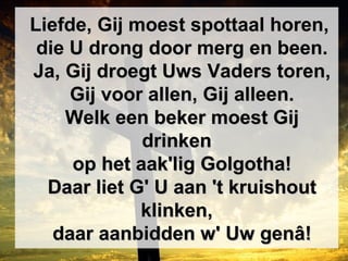 Liefde, Gij moest spottaal horen,Liefde, Gij moest spottaal horen,
die U drong door merg en been.die U drong door merg en been.
Ja, Gij droegt Uws Vaders toren,Ja, Gij droegt Uws Vaders toren,
Gij voor allen, Gij alleen.Gij voor allen, Gij alleen.
Welk een beker moest GijWelk een beker moest Gij
drinkendrinken
op het aak'lig Golgotha!op het aak'lig Golgotha!
Daar liet G' U aan 't kruishoutDaar liet G' U aan 't kruishout
klinken,klinken,
daar aanbidden w' Uw genâ!daar aanbidden w' Uw genâ!
 