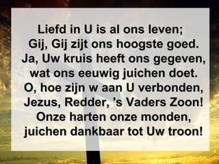 Liefd in U is al ons leven;Liefd in U is al ons leven;
Gij, Gij zijt ons hoogste goed.Gij, Gij zijt ons hoogste goed.
Ja, Uw kruis heeft ons gegeven,Ja, Uw kruis heeft ons gegeven,
wat ons eeuwig juichen doet.wat ons eeuwig juichen doet.
O, hoe zijn w aan U verbonden,O, hoe zijn w aan U verbonden,
Jezus, Redder, 's Vaders Zoon!Jezus, Redder, 's Vaders Zoon!
Onze harten onze monden,Onze harten onze monden,
juichen dankbaar tot Uw troon!juichen dankbaar tot Uw troon!
 