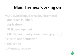 Main Themes working on
MIAD (Multi input area development)
  approach in Bihar.
• Agriculture
• Skill development
• CBSG (Community based savings group)
• Health and sanitation
• Education
• Alternate energy
 