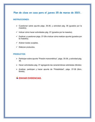 Plan de clase en casa para el jueves 25 de marzo de 2021.
INSTRUCCIONES:
 Cuestionar sobre apunte págs. 35-36, y actividad pág. 36 (guiados por la
maestra).
 Indicar cómo hacer actividades pág. 37 (guiados por la maestra).
 Explicar y cuestionar págs. 37-38 e indicar cómo realizar apunte (guiados por
la maestra).
 Aclarar dudas surgidas.
 Elaborar productos.
PRODUCTOS:
 Participar sobre apunte “Presión manométrica”, págs. 35-36, y actividad pág.
36.
 Hacer actividades pág. 37 agregando las características solicitadas (libreta).
 Analizar, participar y hacer apunte de “Flotabilidad”, págs. 37-38 (libro,
libreta).
ENVIAR EVIDENCIAS.
 