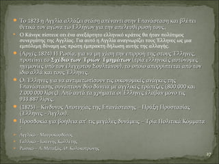  ΤοΤο 18231823 η Αγγλία αλλάζει στάση απέναντι στην Επανάσταση και βλέπειη Αγγλία αλλάζει στάση απέναντι στην Επανάσταση και βλέπει
θετικά τον αγώνα τω Ελλήνων για την απελευθέρωσή τουςθετικά τον αγώνα τω Ελλήνων για την απελευθέρωσή τους.
 Ο Κάνιγκ πίστευε οτι ένα ανεξάρτητο ελληνικό κράτος θα ήταν πολύτιμος
συνεργάτης της Αγγλίας. Για αυτό η Αγγλία αναγνωρίζει τους Έλληνες ως μια
εμπόλεμη δύναμη ως πρώτη έμπρακτη δήλωση αυτής της αλλαγής.
 (Αρχές(Αρχές 18241824) Η Ρωσία, για να μη χάση την επιρροή της στους Έλληνες,) Η Ρωσία, για να μη χάση την επιρροή της στους Έλληνες,
προτείνει τοπροτείνει το Σχέδιο των Τριών ΤμημάτωνΣχέδιο των Τριών Τμημάτων (τρία ελληνικές αυτόνομες(τρία ελληνικές αυτόνομες
ηγεμονίες υπό τον έλεγχοτου Σουλτάνου), το οποίο απορρίπτεται από τονηγεμονίες υπό τον έλεγχοτου Σουλτάνου), το οποίο απορρίπτεται από τον
ίδιο αλλά και τους Έλληνες.ίδιο αλλά και τους Έλληνες.
 Οι Έλληνες για να αντιμετωπίσουν τις οικονομικές ανάγκες τηςΟι Έλληνες για να αντιμετωπίσουν τις οικονομικές ανάγκες της
Επανάστασης συνάπτουν δύο δάνεια με αγγλικές τράπεζες (Επανάστασης συνάπτουν δύο δάνεια με αγγλικές τράπεζες (800.000 και800.000 και
2.000.000 λίρες2.000.000 λίρες)).. Από αυτά τα χρήματαΑπό αυτά τα χρήματα οι Έλληνες έλαβαν μόνο τιςοι Έλληνες έλαβαν μόνο τις
933.887933.887 λίρες.λίρες.
 ((1825)1825) – Κίνδυνος Αποτυχίας της Επανάστασης – Πράξη Προστασίας– Κίνδυνος Αποτυχίας της Επανάστασης – Πράξη Προστασίας
(Έλληνες - Άγγλοι).(Έλληνες - Άγγλοι).
 Προσδοκία για βοήθεια απ’ τις μεγάλες δυνάμεις – Τρία Πολιτικά ΚόμματαΠροσδοκία για βοήθεια απ’ τις μεγάλες δυνάμεις – Τρία Πολιτικά Κόμματα
::
 Αγγλικό – ΜαυροκορδάτοςΑγγλικό – Μαυροκορδάτος
 Γαλλικό – Ιωάννης ΚωλλέτηςΓαλλικό – Ιωάννης Κωλλέτης
 Ρωσικό – Α. Μεταξάς, Θ. ΚολοκοτρώνηςΡωσικό – Α. Μεταξάς, Θ. Κολοκοτρώνης
27
 