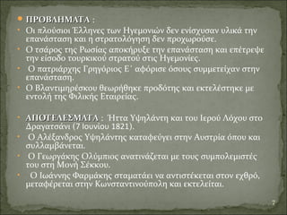  ΠΡΟΒΛΗΜΑΤΑΠΡΟΒΛΗΜΑΤΑ :
• Οι πλούσιοι Έλληνες των Ηγεμονιών δεν ενίσχυσαν υλικά την
επανάσταση και η στρατολόγηση δεν προχωρούσε.
• Ο τσάρος της Ρωσίας αποκήρυξε την επανάσταση και επέτρεψε
την είσοδο τουρκικού στρατού στις Ηγεμονίες.
• Ο πατριάρχης Γρηγόριος Ε΄ αφόρισε όσους συμμετείχαν στην
επανάσταση.
• Ο Βλαντιμηρέσκου θεωρήθηκε προδότης και εκτελέστηκε με
εντολή της Φιλικής Εταιρείας.
• ΑΠΟΤΕΛΕΣΜΑΤΑΑΠΟΤΕΛΕΣΜΑΤΑ : Ήττα Υψηλάντη και του Ιερού Λόχου στο
Δραγατσάνι (7 Ιουνίου 1821).
• Ο Αλέξανδρος Υψηλάντης καταφεύγει στην Αυστρία όπου και
συλλαμβάνεται.
• Ο Γεωργάκης Ολύμπιος ανατινάζεται με τους συμπολεμιστές
του στη Μονή Σέκκου.
• Ο Ιωάννης Φαρμάκης σταματάει να αντιστέκεται στον εχθρό,
μεταφέρεται στην Κωνσταντινούπολη και εκτελείται.
7
 