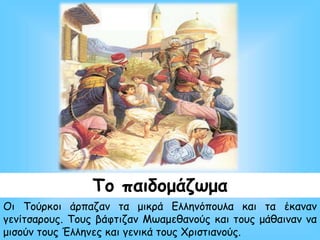 Το παιδομάζωμα
Οι Τούρκοι άρπαζαν τα μικρά Ελληνόπουλα και τα έκαναν
γενίτσαρους. Τους βάφτιζαν Μωαμεθανούς και τους μάθαιναν να
μισούν τους Έλληνες και γενικά τους Χριστιανούς.
 