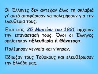 Οι Έλληνες δεν άντεχαν άλλο τη σκλαβιά
γι’ αυτό αποφάσισαν να πολεμήσουν για την
ελευθερία τους.
Έτσι στις 25 Μαρτίου του 1821 άρχισαν
την επανάστασή τους. Όλοι οι Έλληνες
ορκίστηκαν «Ελευθερία ή Θάνατος».
Πολέμησαν γενναία και νίκησαν.
Έδιωξαν τους Τούρκους και ελευθέρωσαν
την Ελλάδα μας.
 