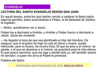 EVANGELIO
LECTURA DEL SANTO EVANGELIO SEGÚN SAN JUAN
En aquel tiempo, entre los que habían venido a celebrar la fiesta había
algunos gentiles; éstos acercándose a Felipe, el de Betsaida de Galilea,
le rogaban:
-- Señor, quisiéramos ver a Jesús.
Felipe fue a decírselo a Andrés; y Andrés y Felipe fueron a decírselo a
Jesús. Jesús les contestó:
-- Ha llegado la hora de que sea glorificado el Hijo del Hombre. Os
aseguro, que si el grano de trigo no cae en tierra y muere, queda
infecundo; pero si muere, da mucho fruto. El que se ama a sí mismo, se
pierde, y el que se aborrece a sí mismo, se guardará para la vida eterna.
El que quiera servirme, que me siga y donde esté yo, allí también estará
mi servidor; a quien me sirva el Padre le premiará.
Palabra del Señor
           PARROQUIA SAN FRANCISCO DE ASÍS. MISA DE NIÑOS
 