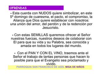 OFRENDAS
- Esta cuerda con NUDOS quiere simbolizar, en este
5º domingo de cuaresma, el pacto, el compromiso, la
  Alianza que Dios quiere establecer con nosotros:
una unión del amor, del perdón y de la redención por
                    Jesucristo.

 - Con estas SEMILLAS queremos ofrecer al Señor
nuestras fuerzas, nuestros deseos de colaborar con
  El para que su vida y su Palabra, sea conocida y
       amada en todos los lugares del mundo.

  - Con el PAN Y CON EL VINO, traemos ante el
 Señor el trabajo de tantas personas que hacen lo
 posible para que el Evangelio sea proclamado y
                       vivido.
    PARROQUIA SAN FRANCISCO DE ASÍS. MISA DE NIÑOS
 