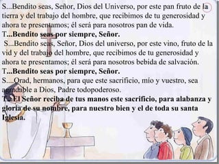 S...Bendito seas, Señor, Dios del Universo, por este pan fruto de la
tierra y del trabajo del hombre, que recibimos de tu generosidad y
ahora te presentamos; él será para nosotros pan de vida.
T...Bendito seas por siempre, Señor.
 S...Bendito seas, Señor, Dios del universo, por este vino, fruto de la
vid y del trabajo del hombre, que recibimos de tu generosidad y
ahora te presentamos; él será para nosotros bebida de salvación.
T...Bendito seas por siempre, Señor.
S....Orad, hermanos, para que este sacrificio, mío y vuestro, sea
agradable a Dios, Padre todopoderoso.
T...El Señor reciba de tus manos este sacrificio, para alabanza y
gloria de su nombre, para nuestro bien y el de toda su santa
Iglesia.
 
