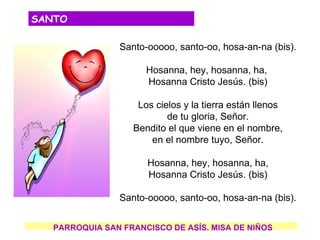 SANTO

                Santo-ooooo, santo-oo, hosa-an-na (bis).

                      Hosanna, hey, hosanna, ha,
                      Hosanna Cristo Jesús. (bis)

                    Los cielos y la tierra están llenos
                           de tu gloria, Señor.
                   Bendito el que viene en el nombre,
                       en el nombre tuyo, Señor.

                      Hosanna, hey, hosanna, ha,
                      Hosanna Cristo Jesús. (bis)

                Santo-ooooo, santo-oo, hosa-an-na (bis).


   PARROQUIA SAN FRANCISCO DE ASÍS. MISA DE NIÑOS
 